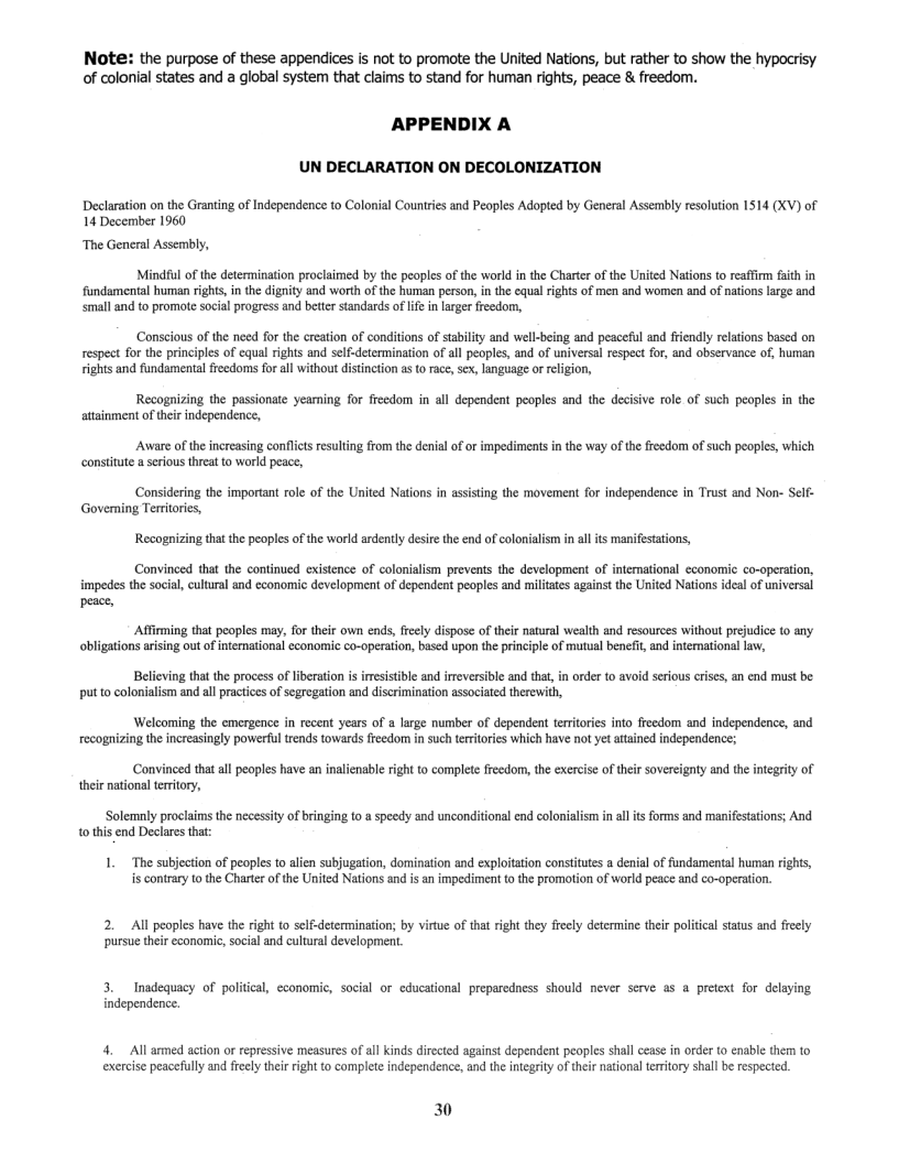 Note: the purpose of these appendices is not to promote the United Nations, but rather to show the hypocrisy of colonial states and a global system that claims to stand for human rights, peace & freedom.  APPENDIX A  UN DECLARATION ON DECOLONIZATION  Declaration on the Granting of Independence to Colonial Countries and Peoples Adopted by General Assembly resolution 1514 (XV) of 14 December 1960  “The General Assembly,  Mindiul ofthe determination proclaimed by the peoples of the workd i the Charier ofthe United Nations to eaffirm fith in fundamental human rights, i the digity and worth ofthe human person, n the cqual rights of men and women an of naions large and small and o promote social progress and better standards of e in larger fredom,  ‘Conscious of the need for the creation of conditions of stabilty and well-being and peaceful and friendly relations based on respect for the principles of equal rights and self-determination of all peoples, and of universal respect for, and observance of, human rights and fundamental freedoms forall without distintion as o race,sex, language or rligion,  Recognizing the passionate yeamning for freedom in all dependent peoples and the decisive role of such peoples in the attainment of their independence,  Aware of the increasing conflcts resulting from the denial of or impediments in the way of th freedom of such peopies, which  constitute a serious threat to world peace,  Considering the important role of the United Nations in assisting the movement for independence in Trust and Non- Self- Governing Tertitories,  i al its manifesations,  Recognizing that the peoples of the world ardently desire the end of colonialis  Convinced that the continued existence of colonialism prevents the development of interational cconomic co-operation, impedes the social, cultural and economic development of dependent peoples and militates against the United Nations ideal of universal  peace,  Afirming that peoples may, for their own ends, feely dispose of their natural wealth and resources without prejudie (0 any. obligations arising out of international econormic co-operation, based upon the principle of mutual benefit, and international law,  Believing tha the process of liberation is iresistible and ireversible and that,in order to avoid serious crises, an end must be put to colonialism and all practices of segregation and discrimination associated therewith,  Welcoming the emergence in recent years of a large number of dependent teritoris into freedom and independence, and recognizing the increasingly powerful trends towards freedom in such teriories which have not yet attained independence;  Convinced thatall peoples have an inalicnable right to complete freedom, the exercise of their sovereignty and the integrity of their naton teritory,  i alitsforms and manifestations; And  Solemnly proelaims the necessity of bringing to a speedy and unconditional end coloniali 0 this end Declares that:  1. The subjection of peoples to alien subjugation, domination and exploitation consttutes a denial of fundamental human rights, is contrary 1o the Charter of the United Nations and is an impediment t the promotion of world peace and co-operation.  2. All peoples have the right to self-determination; by vitue of that right they freely determine their political staus and freely pursue their economic, social and cultural development.  3. Inadequacy of political, cconomic, social or educational preparedness should never scrve as a pretext for delaying independence.  4. All armed action or repressive measures of all kinds directed against dependent peoples shall cease in order (0 enable them to exercise peacefully and freely their right to complete independence, and the integrity of thir national temitory shall be respected.  30 